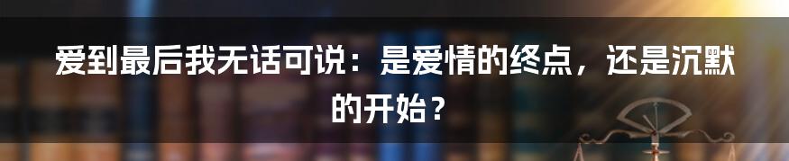 爱到最后我无话可说:是爱情的终点,还是沉默的开始?