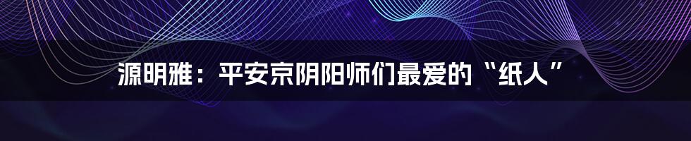 源明雅:平安京阴阳师们最爱的“纸人”
