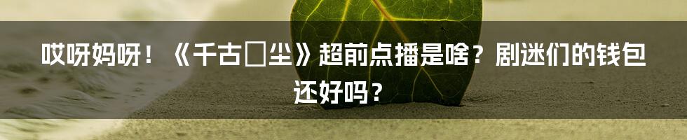 哎呀妈呀!《千古玦尘》超前点播是啥?剧迷们的钱包还好吗?
