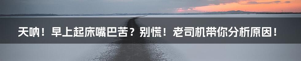 天呐!早上起床嘴巴苦?别慌!老司机带你分析原因!
