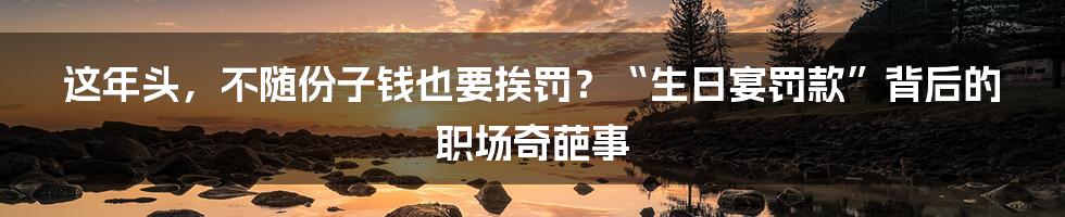 这年头，不随份子钱也要挨罚？“生日宴罚款”背后的职场奇葩事