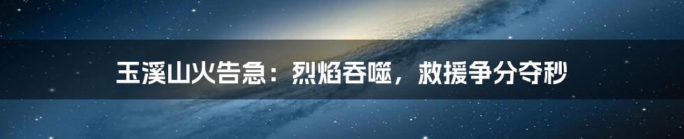 玉溪山火告急:烈焰吞噬,救援争分夺秒