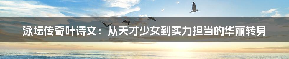 泳坛传奇叶诗文:从天才少女到实力担当的华丽转身