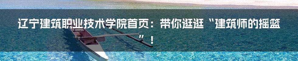 辽宁建筑职业技术学院首页:带你逛逛“建筑师的摇篮”!