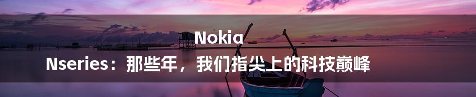Nokia Nseries:那些年,我们指尖上的科技巅峰