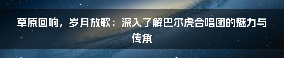 草原回响,岁月放歌:深入了解巴尔虎合唱团的魅力与传承