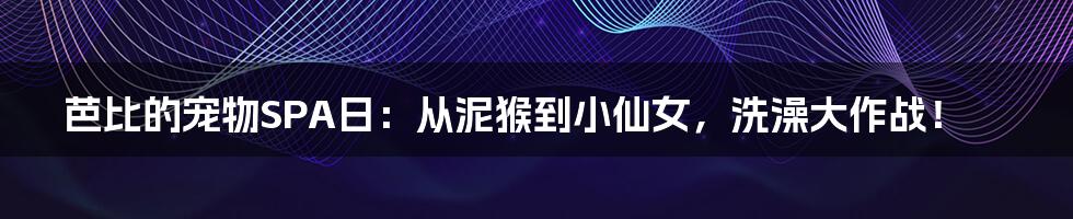 芭比的宠物SPA日:从泥猴到小仙女,洗澡大作战!