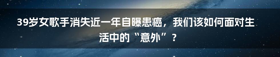 39岁女歌手消失近一年自曝患癌,我们该如何面对生活中的“意外”?