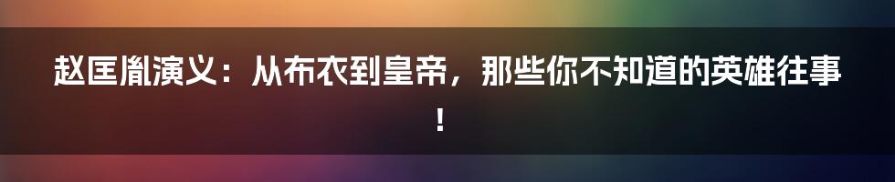 赵匡胤演义:从布衣到皇帝,那些你不知道的英雄往事!