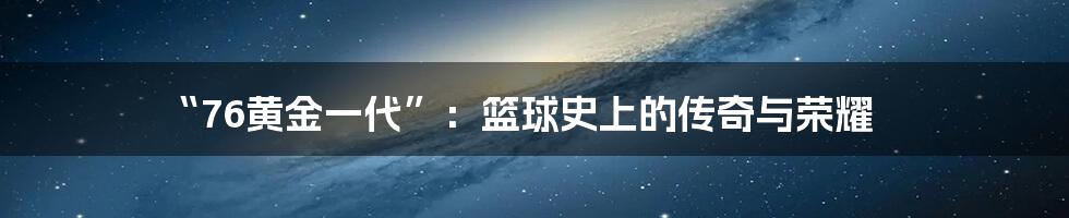 “76黄金一代”:篮球史上的传奇与荣耀