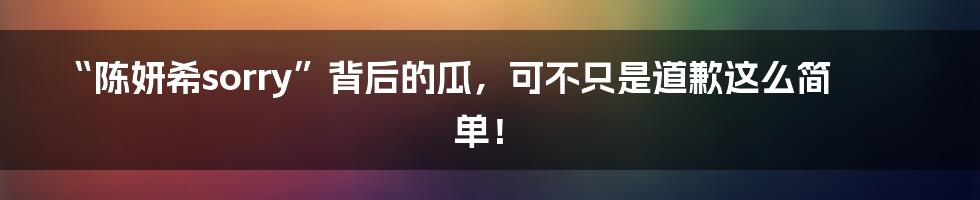 “陈妍希sorry”背后的瓜,可不只是道歉这么简单!