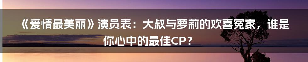 《爱情最美丽》演员表:大叔与萝莉的欢喜冤家,谁是你心中的最佳CP?