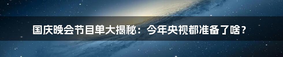 国庆晚会节目单大揭秘:今年央视都准备了啥?