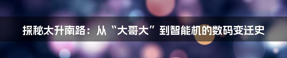 探秘太升南路:从“大哥大”到智能机的数码变迁史