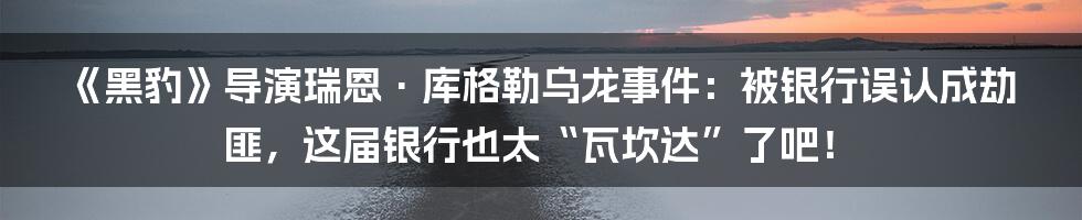 《黑豹》导演瑞恩·库格勒乌龙事件:被银行误认成劫匪,这届银行也太“瓦坎达”了吧!