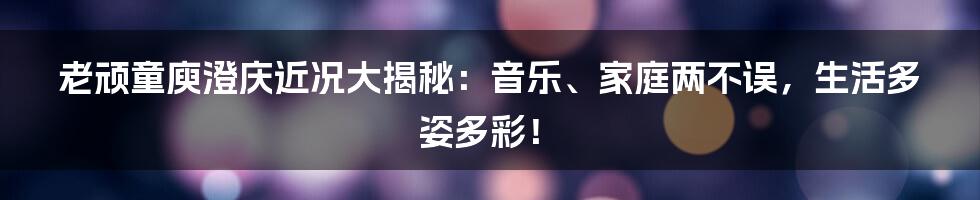 老顽童庾澄庆近况大揭秘:音乐、家庭两不误,生活多姿多彩!